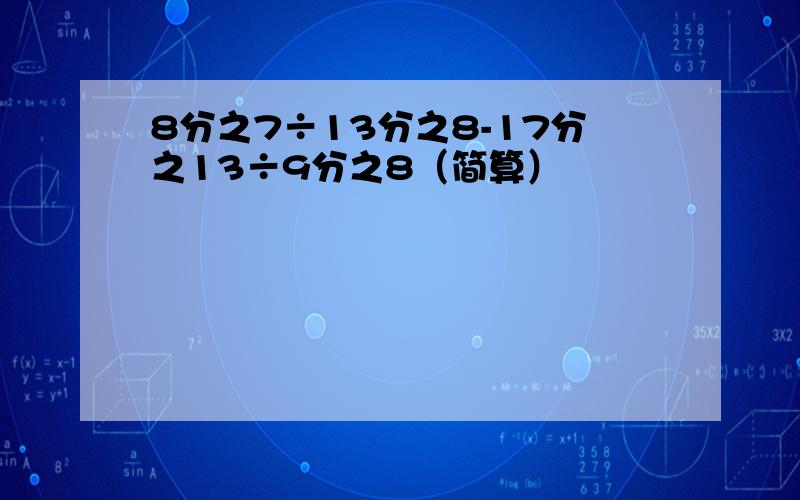 8分之7÷13分之8-17分之13÷9分之8（简算）