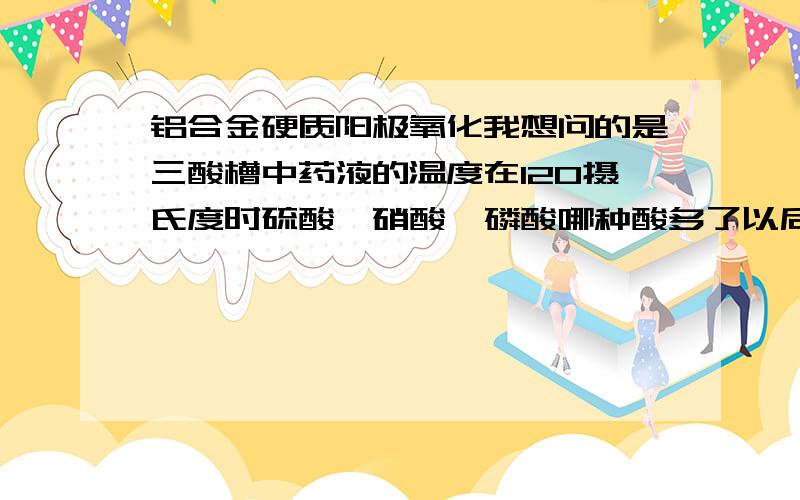 铝合金硬质阳极氧化我想问的是三酸槽中药液的温度在120摄氏度时硫酸,硝酸,磷酸哪种酸多了以后需处理的材料表面会出现麻点?再有就是氧化槽中就只是硫酸和水吗?还需要其他的物质吗?