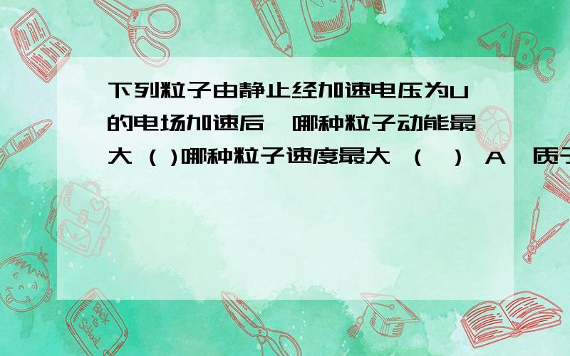 下列粒子由静止经加速电压为U的电场加速后,哪种粒子动能最大 ( )哪种粒子速度最大 （ ） A、质子 B、电子 C、氘核 D、氦核