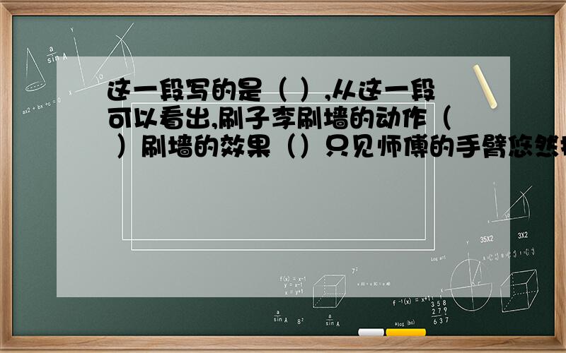 这一段写的是（ ）,从这一段可以看出,刷子李刷墙的动作（ ）刷墙的效果（）只见师傅的手臂悠然摆来,悠然摆去,如同伴着鼓点,和着琴声,每一摆刷,那长长的带浆的毛刷便在墙面啪地清脆一