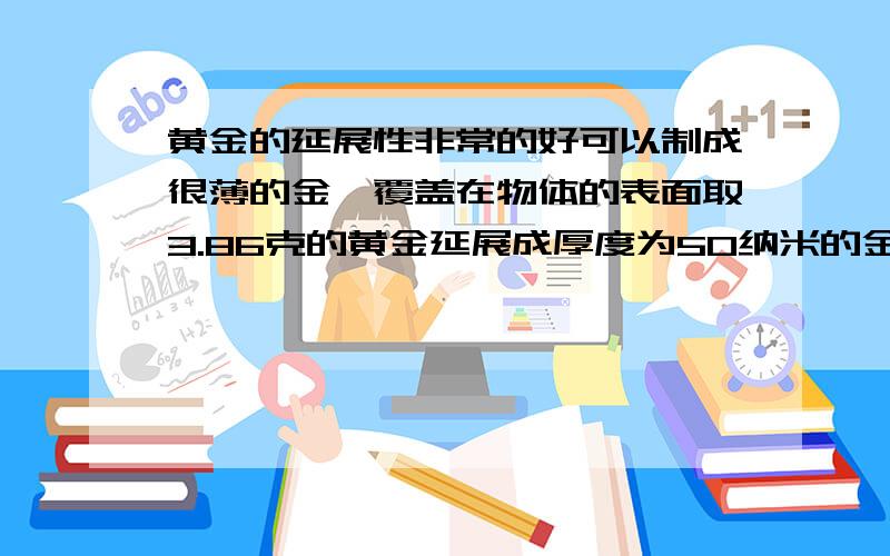 黄金的延展性非常的好可以制成很薄的金箔覆盖在物体的表面取3.86克的黄金延展成厚度为50纳米的金箔可以覆盖多少立方厘米的表面要过程