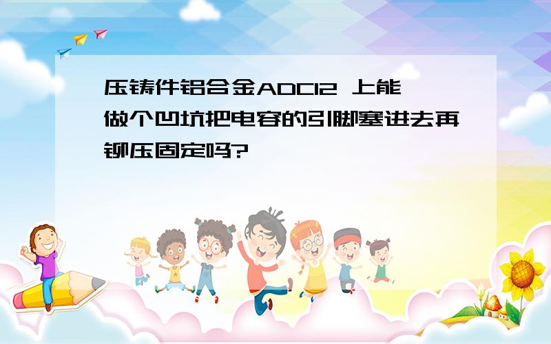 压铸件铝合金ADC12 上能做个凹坑把电容的引脚塞进去再铆压固定吗?