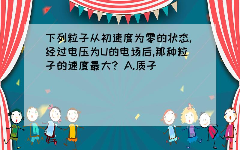 下列粒子从初速度为零的状态,经过电压为U的电场后,那种粒子的速度最大? A.质子                      B.氘核                       C.α粒子                     D.钠离子我知道  v=根号2qU/m=根号2qEd/m但还是不