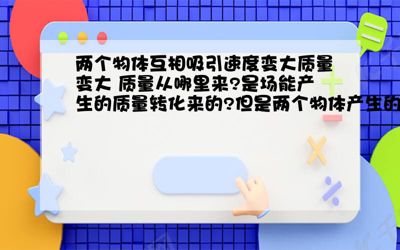 两个物体互相吸引速度变大质量变大 质量从哪里来?是场能产生的质量转化来的?但是两个物体产生的场并没有减弱,只是位置发生改变了而以啊!ps 我是高中生这的知识很模糊,求简单易懂的语