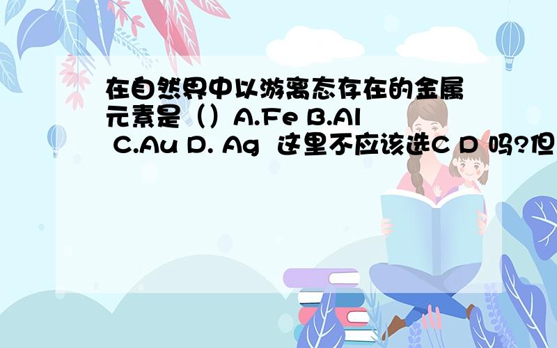 在自然界中以游离态存在的金属元素是（）A.Fe B.Al C.Au D. Ag  这里不应该选C D 吗?但只有单选,选C?Ag能以化合态存在的吗?