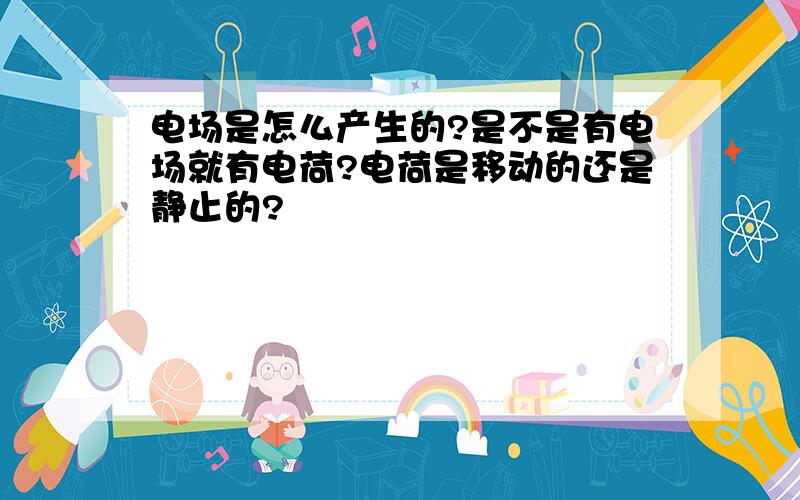 电场是怎么产生的?是不是有电场就有电荷?电荷是移动的还是静止的?