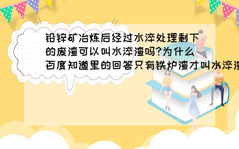 铅锌矿冶炼后经过水淬处理剩下的废渣可以叫水淬渣吗?为什么百度知道里的回答只有铁炉渣才叫水淬渣呢?