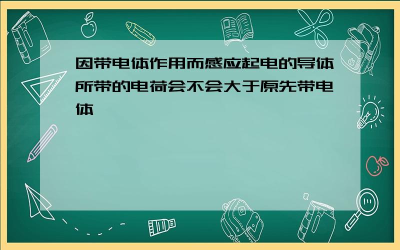 因带电体作用而感应起电的导体所带的电荷会不会大于原先带电体