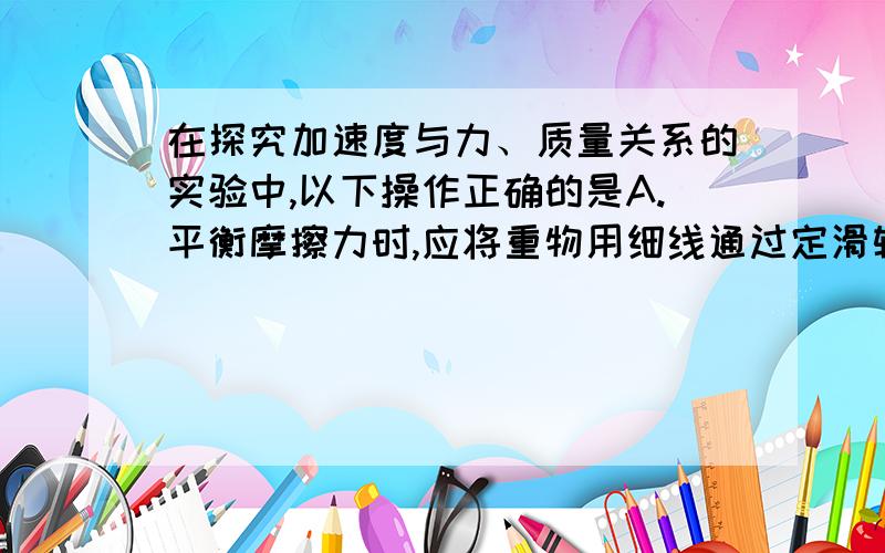 在探究加速度与力、质量关系的实验中,以下操作正确的是A.平衡摩擦力时,应将重物用细线通过定滑轮系在小车上B.平衡摩擦力时,应将纸带连接在小车上并穿过打点计时器C.每次改变小车的质