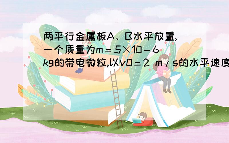 两平行金属板A、B水平放置,一个质量为m＝5×10－6 kg的带电微粒,以v0＝2 m/s的水平速度从两板正中位置射入电场,如图所示（在偏转电场,粒子在中间）,A、B两板间距离为d＝4 cm,板长L＝10 cm．（1