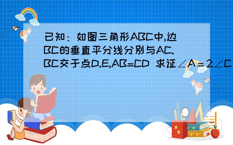 已知：如图三角形ABC中,边BC的垂直平分线分别与AC.BC交于点D.E,AB=CD 求证∠A＝2∠C