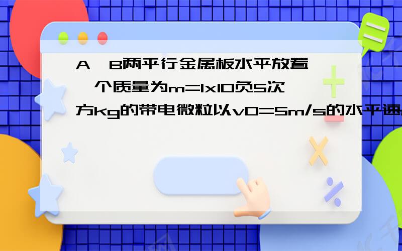 A、B两平行金属板水平放置,一个质量为m=1x10负5次方kg的带电微粒以v0=5m/s的水平速度从两极板正中央位...A、B两平行金属板水平放置,一个质量为m=1x10负5次方kg的带电微粒以v0=5m/s的水平速度从