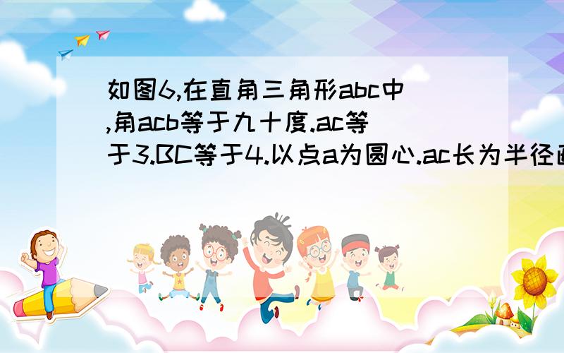 如图6,在直角三角形abc中,角acb等于九十度.ac等于3.BC等于4.以点a为圆心.ac长为半径画弧.交ab于点d.求bd的长.