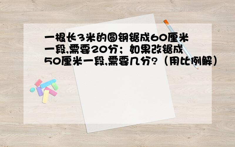 一根长3米的圆钢锯成60厘米一段,需要20分；如果改锯成50厘米一段,需要几分?（用比例解）