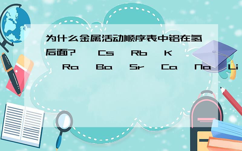 为什么金属活动顺序表中铝在氢后面?　　Cs、 Rb、 K、 Ra 、Ba 、Sr、 Ca、 Na 、Li、Ac、 La、 Ce、 Pr 、Nd 、Pm 　　铯、铷、钾、镭、钡、锶、钙、钠、锂、锕、镧、铈、镨、钕、钷、 　　Sm 、E