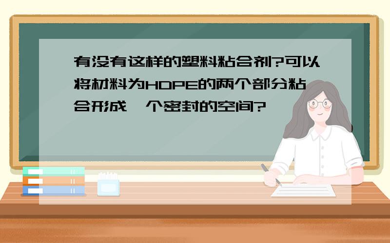 有没有这样的塑料粘合剂?可以将材料为HDPE的两个部分粘合形成一个密封的空间?