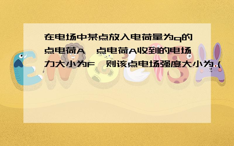 在电场中某点放入电荷量为q的点电荷A,点电荷A收到的电场力大小为F,则该点电场强度大小为（ ）；...在电场中某点放入电荷量为q的点电荷A,点电荷A收到的电场力大小为F,则该点电场强度大小