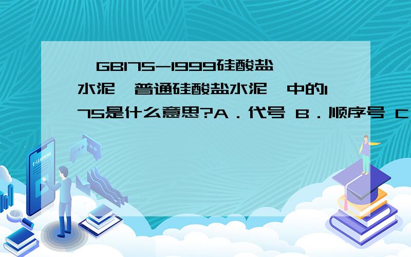 《GB175-1999硅酸盐水泥、普通硅酸盐水泥》中的175是什么意思?A．代号 B．顺序号 C．等级号 D．页码号《GB175-1999硅酸盐水泥、普通硅酸盐水泥》中的175是什么意思?A．代号 B．顺序号 C．等级号