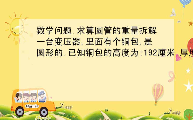 数学问题,求算圆管的重量拆解一台变压器,里面有个铜包,是圆形的.已知铜包的高度为:192厘米 厚度为:40厘米 直径为:175厘米铜的密度为:8.1求这个变压器包净铜的重量!感谢!