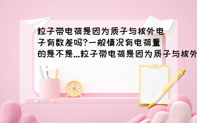 粒子带电荷是因为质子与核外电子有数差吗?一般情况有电荷量的是不是...粒子带电荷是因为质子与核外电子有数差吗?一般情况有电荷量的是不是都是离子?问题中算电荷量出现粒子如He是不