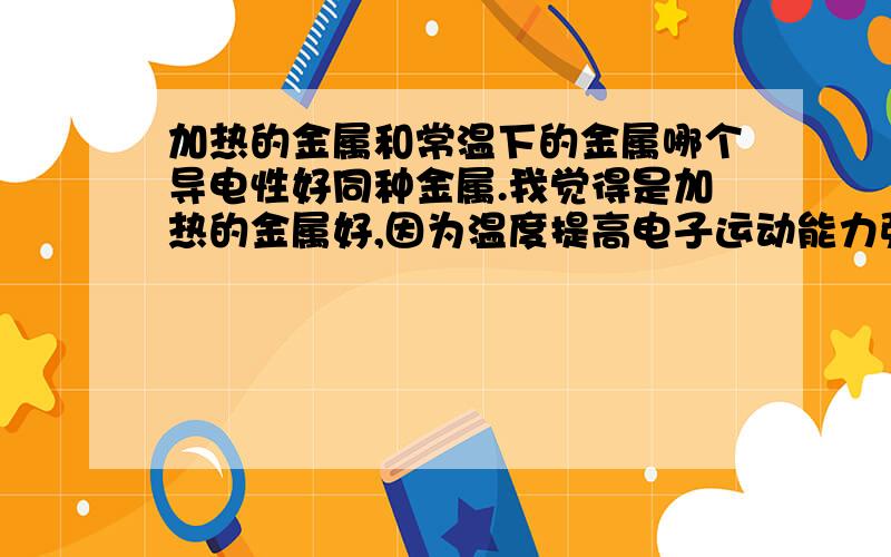 加热的金属和常温下的金属哪个导电性好同种金属.我觉得是加热的金属好,因为温度提高电子运动能力强了成为了自由电子,那不就是导电性更好了吗.个人理解