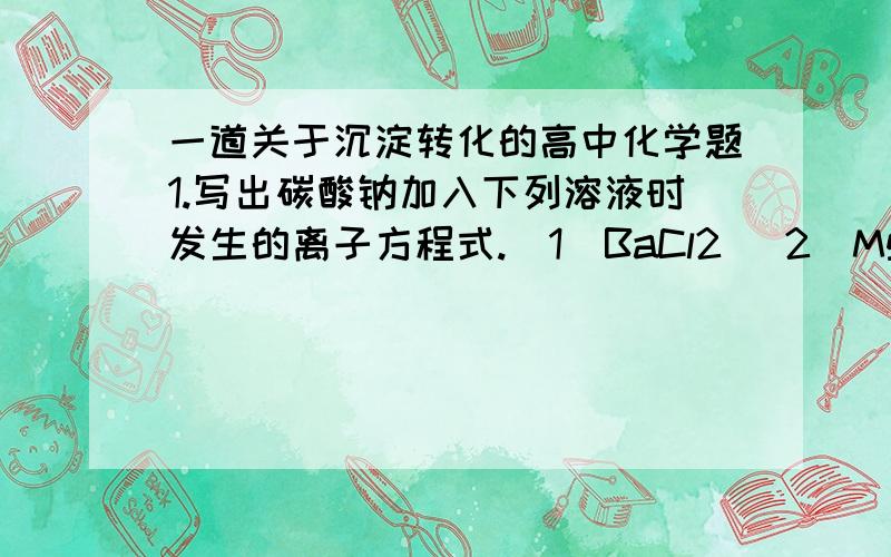 一道关于沉淀转化的高中化学题1.写出碳酸钠加入下列溶液时发生的离子方程式.(1)BaCl2 (2)MgCl2 (3)FeCl32.Mg(OH)2的Ksp=5.1 X 10^(-12),则Mg2+完全沉淀时的pH是多少?第一问的(1)没有疑问,但(2)(3)有疑问,答