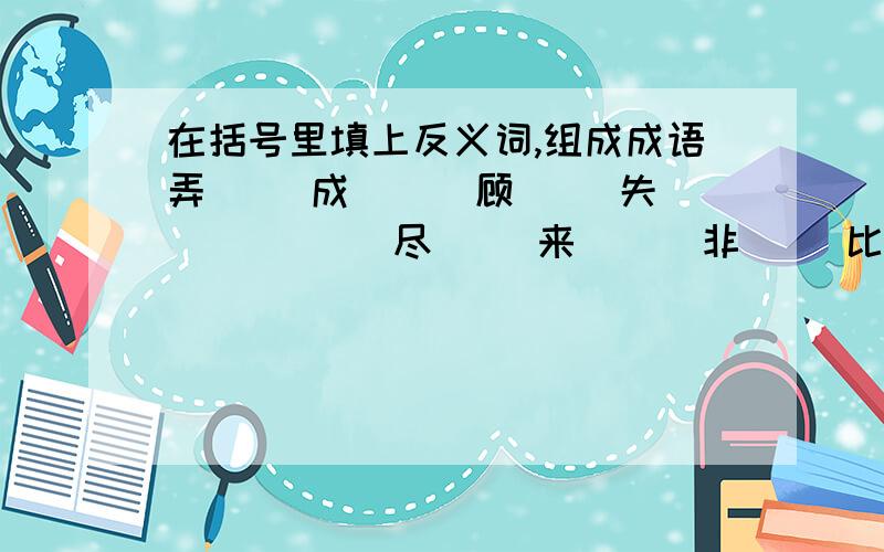 在括号里填上反义词,组成成语弄（ ）成（ ） 顾（ ）失（ ） （ ）尽（ ）来 （ ）非（ ）比（ ）曲（ ）工 （ ）错（ ）差 瞻（ ）顾（ ） 转（ ）为（ ）