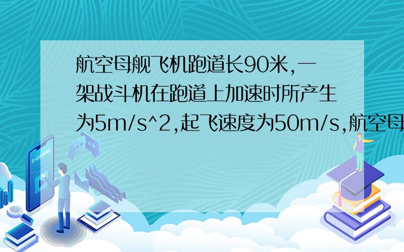 航空母舰飞机跑道长90米,一架战斗机在跑道上加速时所产生为5m/s^2,起飞速度为50m/s,航空母舰飞机跑道长90米,一架战斗机在跑道上加速时所产生的最大加速度为5m/s^2,飞机起飞速度为50m/s,要想