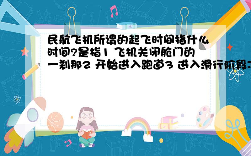 民航飞机所谓的起飞时间指什么时间?是指1 飞机关闭舱门的一刹那2 开始进入跑道3 进入滑行阶段准备起飞4 飞机起落架离地的一刹那5 还是您有其他答案?