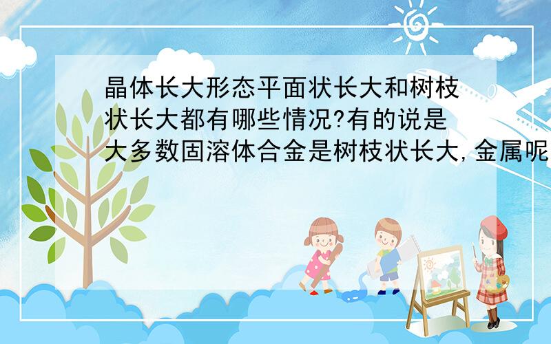 晶体长大形态平面状长大和树枝状长大都有哪些情况?有的说是大多数固溶体合金是树枝状长大,金属呢,也是树枝状长大吗?这两种长大形态都还有哪些情况?