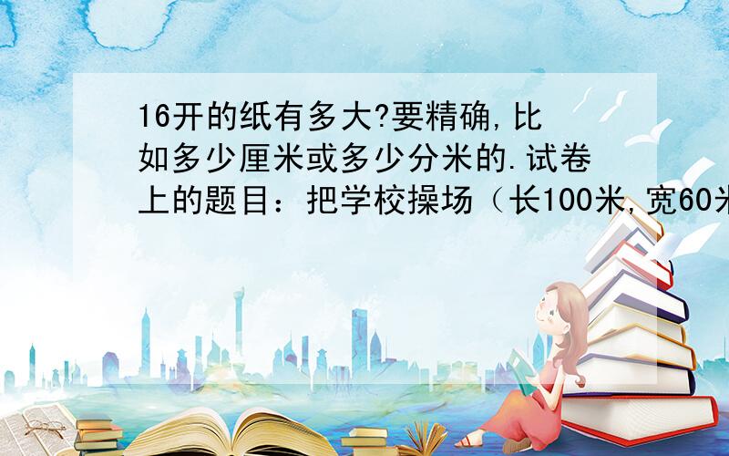 16开的纸有多大?要精确,比如多少厘米或多少分米的.试卷上的题目：把学校操场（长100米,宽60米）,画在16开的纸上,比例尺为（ ）最合适.