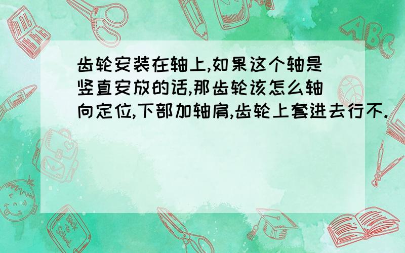 齿轮安装在轴上,如果这个轴是竖直安放的话,那齿轮该怎么轴向定位,下部加轴肩,齿轮上套进去行不.