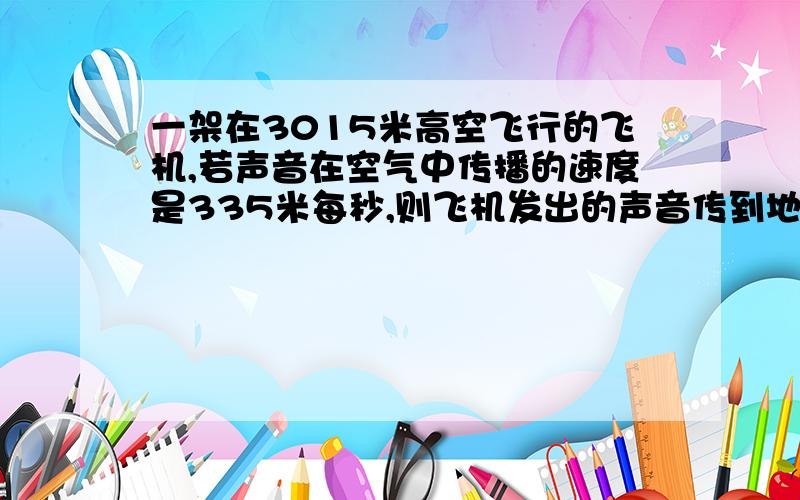 一架在3015米高空飞行的飞机,若声音在空气中传播的速度是335米每秒,则飞机发出的声音传到地面所用的最短时间是————秒?急,