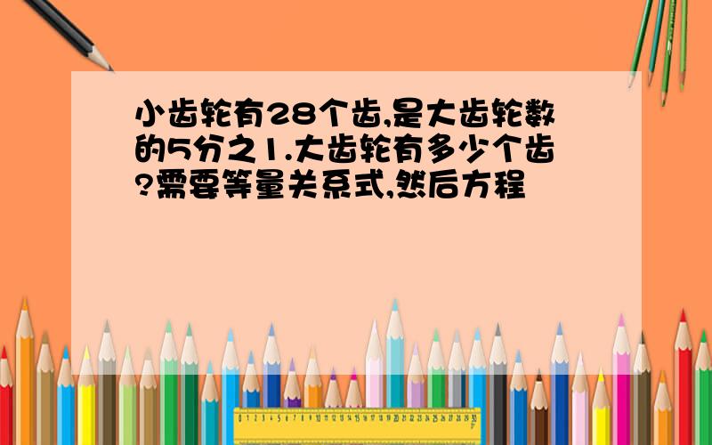 小齿轮有28个齿,是大齿轮数的5分之1.大齿轮有多少个齿?需要等量关系式,然后方程