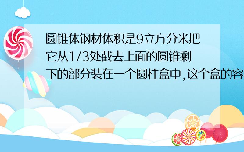 圆锥体钢材体积是9立方分米把它从1/3处截去上面的圆锥剩下的部分装在一个圆柱盒中,这个盒的容积最小是多少?