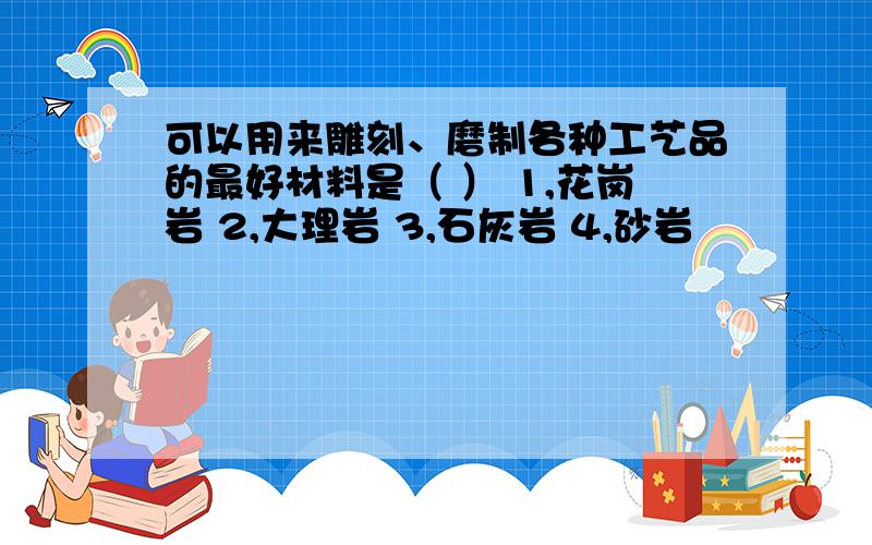 可以用来雕刻、磨制各种工艺品的最好材料是（ ） 1,花岗岩 2,大理岩 3,石灰岩 4,砂岩