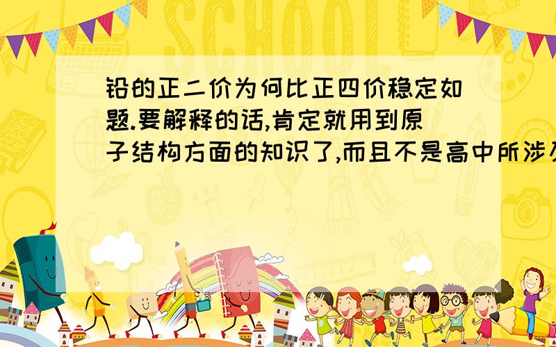 铅的正二价为何比正四价稳定如题.要解释的话,肯定就用到原子结构方面的知识了,而且不是高中所涉及的吧,嘿嘿.四氧化铅的碱性比酸性要强,我想是因为,铅离子对于氢氧根离子的吸引力比较