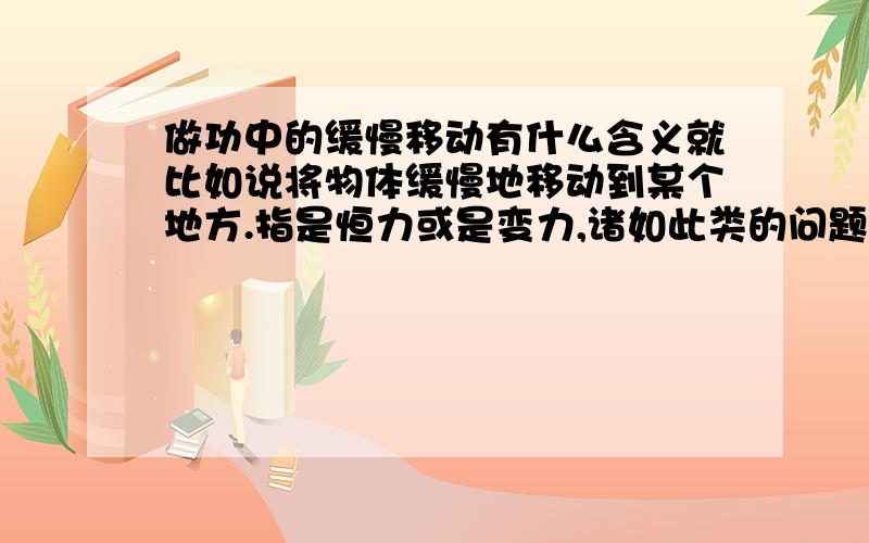 做功中的缓慢移动有什么含义就比如说将物体缓慢地移动到某个地方.指是恒力或是变力,诸如此类的问题.比如 一质量为m的小球，用长为L的轻绳悬挂于o点，小球在水平拉力F作用下，从平衡