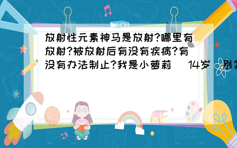 放射性元素神马是放射?哪里有放射?被放射后有没有疾病?有没有办法制止?我是小萝莉 （14岁）别笑话我