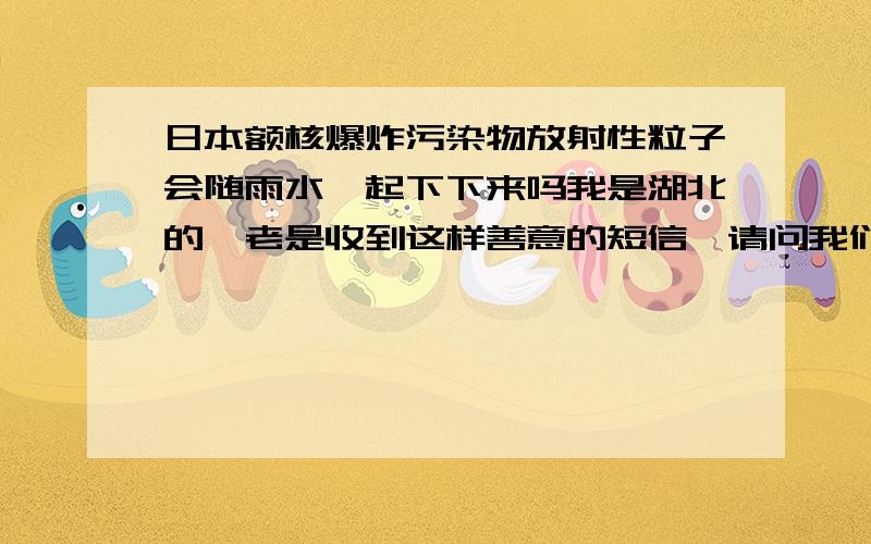 日本额核爆炸污染物放射性粒子会随雨水一起下下来吗我是湖北的,老是收到这样善意的短信,请问我们真的不能淋雨吗?日本额核爆炸污染物放射性粒子会随雨水一起下下来,淋到身上真的会致