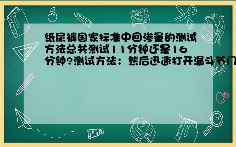 纸尿裤国家标准中回渗量的测试方法总共测试11分钟还是16分钟?测试方法：然后迅速打开漏斗节门至最大,使溶液自由地流到试样的表面上,并同时开始计时,待5min时,再次用上述漏斗注放入测试