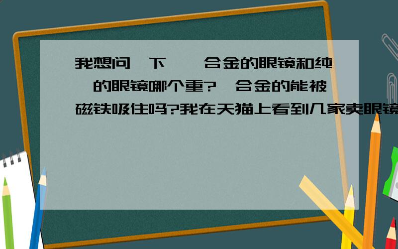 我想问一下,钛合金的眼镜和纯钛的眼镜哪个重?钛合金的能被磁铁吸住吗?我在天猫上看到几家卖眼镜的,材质是纯钛或是钛合金,但是我分不清