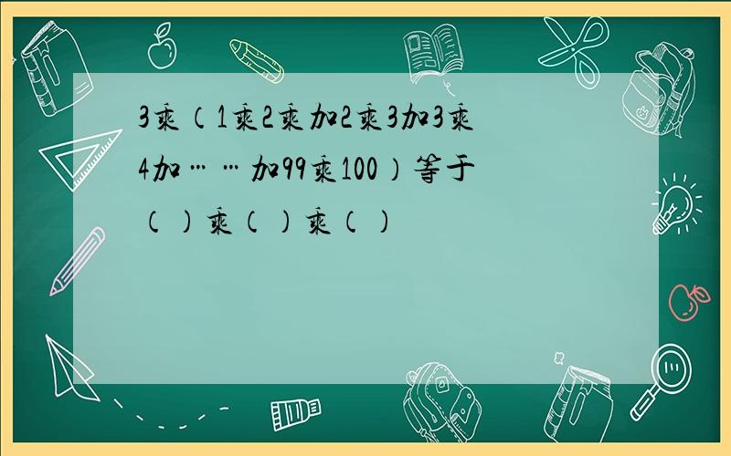 3乘（1乘2乘加2乘3加3乘4加……加99乘100）等于（）乘（）乘（）