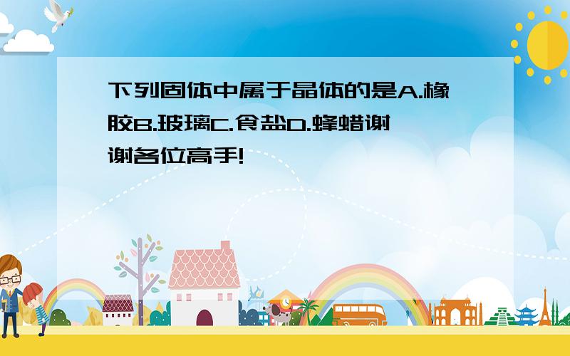 下列固体中属于晶体的是A.橡胶B.玻璃C.食盐D.蜂蜡谢谢各位高手!