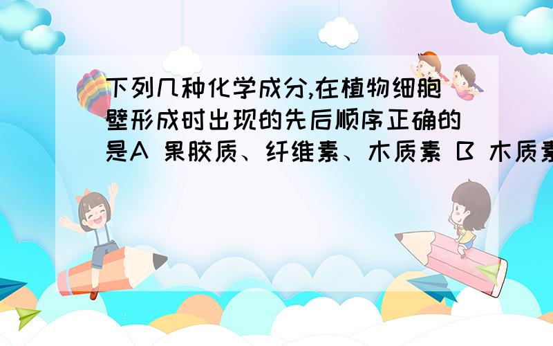 下列几种化学成分,在植物细胞壁形成时出现的先后顺序正确的是A 果胶质、纤维素、木质素 B 木质素、果胶质、纤维素C 纤维素、木质素、果胶质 D 果胶质、木质素、纤维素