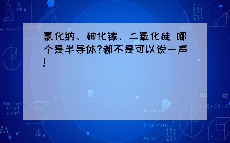 氯化纳、砷化镓、二氧化硅 哪个是半导体?都不是可以说一声!