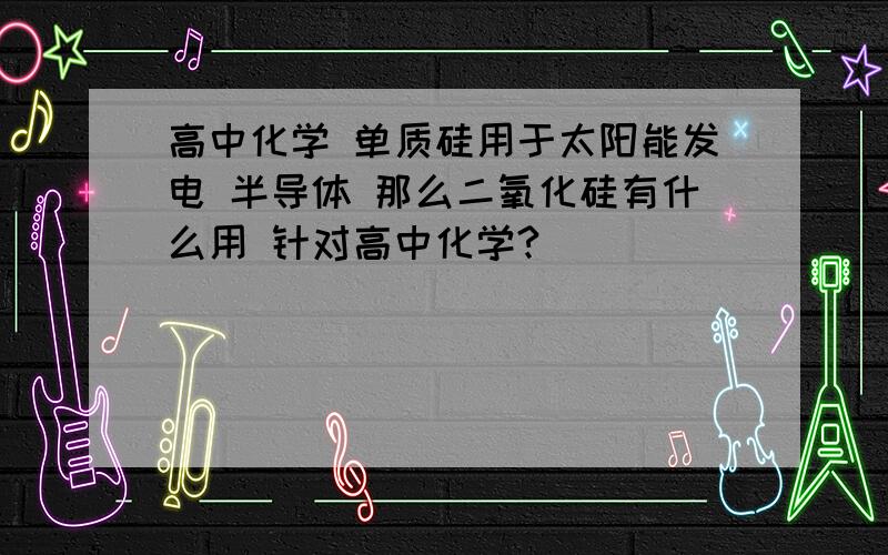 高中化学 单质硅用于太阳能发电 半导体 那么二氧化硅有什么用 针对高中化学?