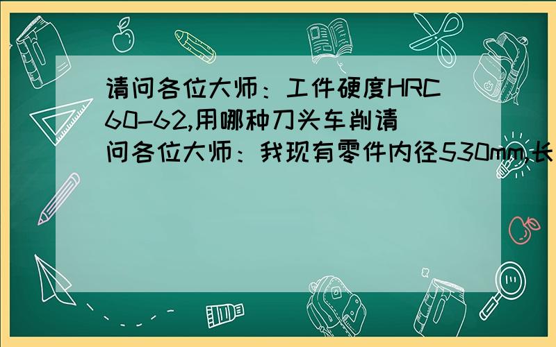 请问各位大师：工件硬度HRC60-62,用哪种刀头车削请问各位大师：我现有零件内径530mm,长度380mm,硬度HRC60-62,要求车削内孔光洁度1.6,内孔椭圆度最大0.02mm,用哪种刀头车削最经济实用.15040942881梁