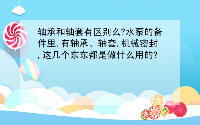 轴承和轴套有区别么?水泵的备件里,有轴承、轴套,机械密封,这几个东东都是做什么用的?