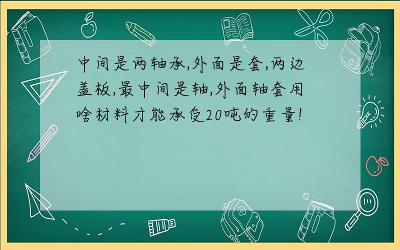 中间是两轴承,外面是套,两边盖板,最中间是轴,外面轴套用啥材料才能承受20吨的重量!